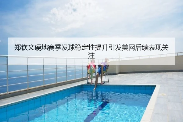 郑钦文硬地赛季发球稳定性提升引发美网后续表现关注